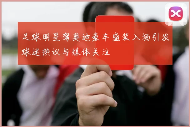 足球明星驾奥迪豪车盛装入场引发球迷热议与媒体关注