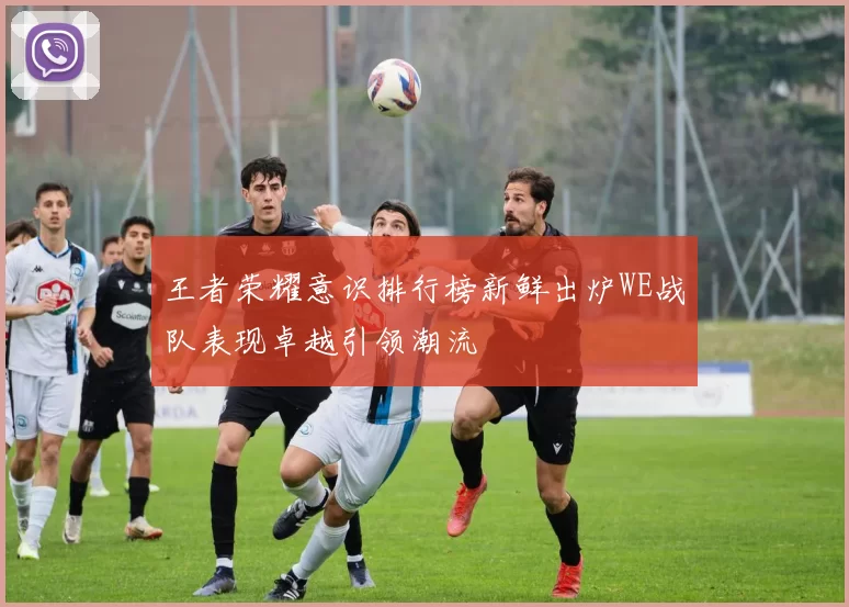 王者荣耀意识排行榜新鲜出炉WE战队表现卓越引领潮流