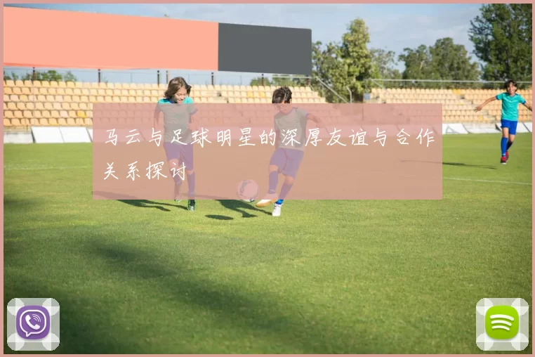 马云与足球明星的深厚友谊与合作关系探讨