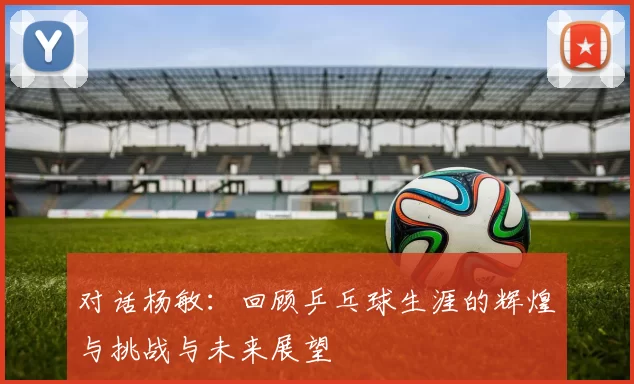 对话杨敏：回顾乒乓球生涯的辉煌与挑战与未来展望
