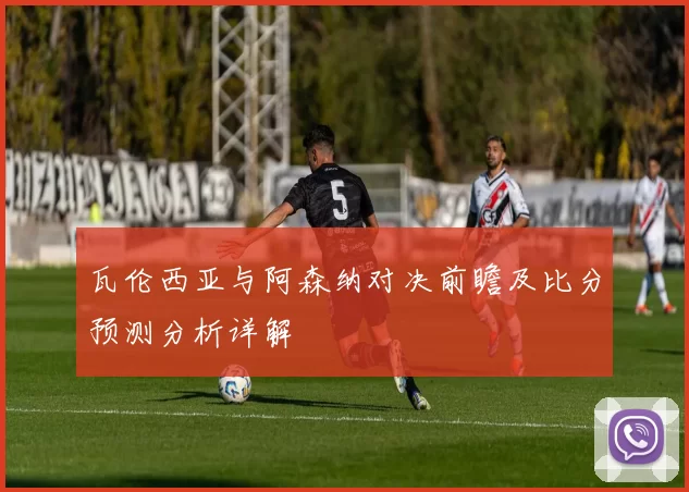 瓦伦西亚与阿森纳对决前瞻及比分预测分析详解