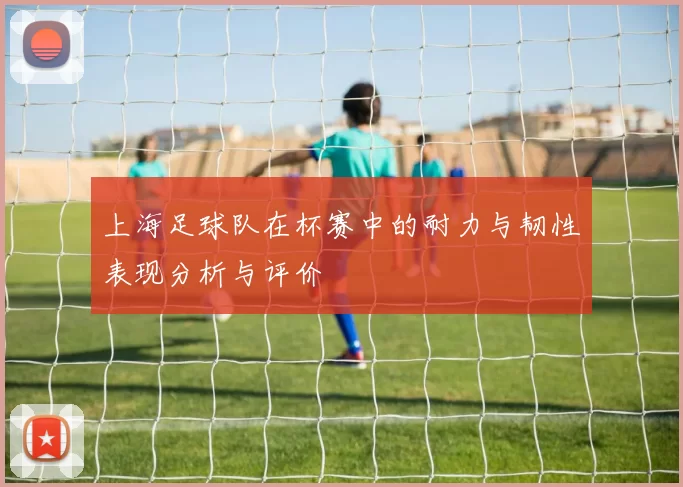 上海足球队在杯赛中的耐力与韧性表现分析与评价