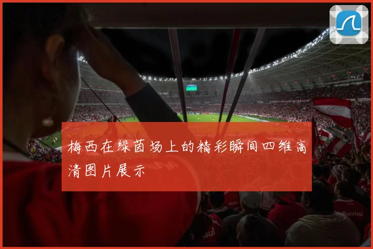 梅西在绿茵场上的精彩瞬间四维高清图片展示