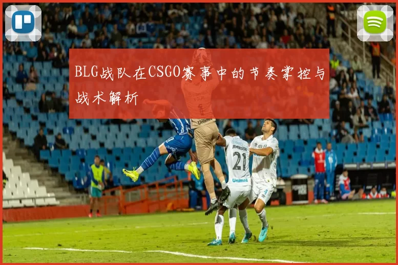 BLG战队在CSGO赛事中的节奏掌控与战术解析
