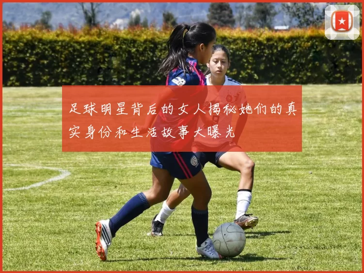 足球明星背后的女人揭秘她们的真实身份和生活故事大曝光