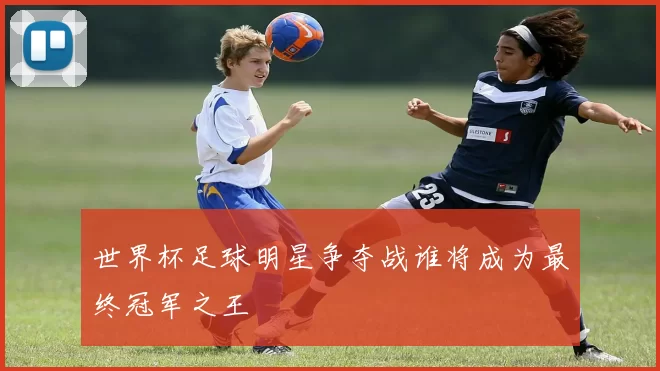 世界杯足球明星争夺战谁将成为最终冠军之王