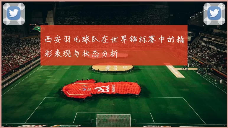 西安羽毛球队在世界锦标赛中的精彩表现与状态分析