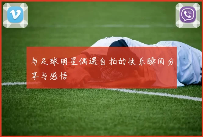 与足球明星偶遇自拍的快乐瞬间分享与感悟