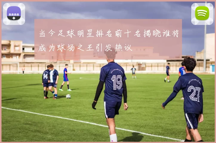 当今足球明星排名前十名揭晓谁将成为球场之王引发热议