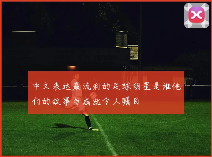 中文表达最流利的足球明星是谁他们的故事与成就令人瞩目