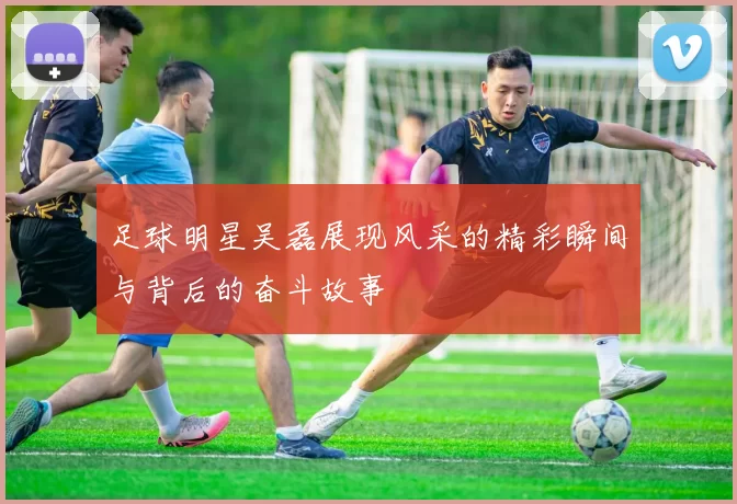 足球明星吴磊展现风采的精彩瞬间与背后的奋斗故事