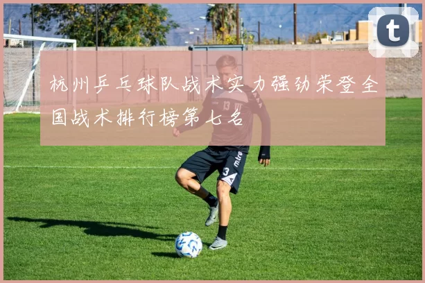 杭州乒乓球队战术实力强劲荣登全国战术排行榜第七名