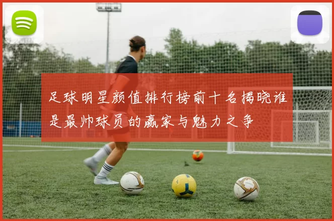 足球明星颜值排行榜前十名揭晓谁是最帅球员的赢家与魅力之争