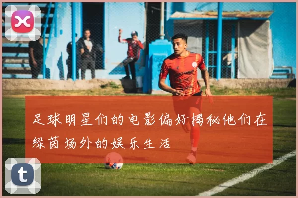 足球明星们的电影偏好揭秘他们在绿茵场外的娱乐生活