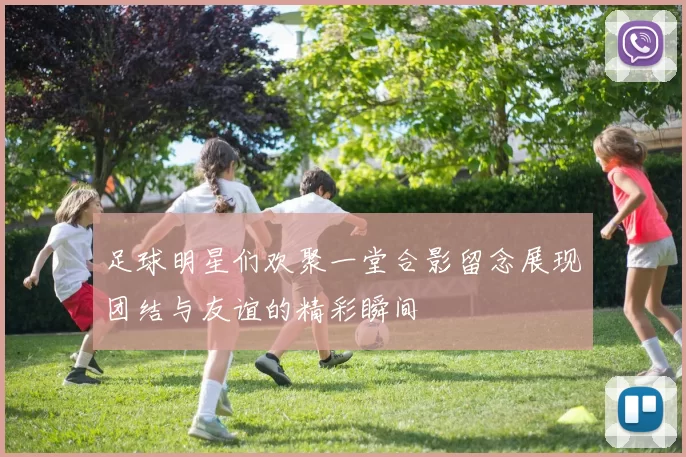 足球明星们欢聚一堂合影留念展现团结与友谊的精彩瞬间