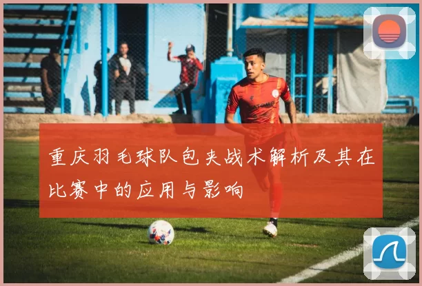 重庆羽毛球队包夹战术解析及其在比赛中的应用与影响