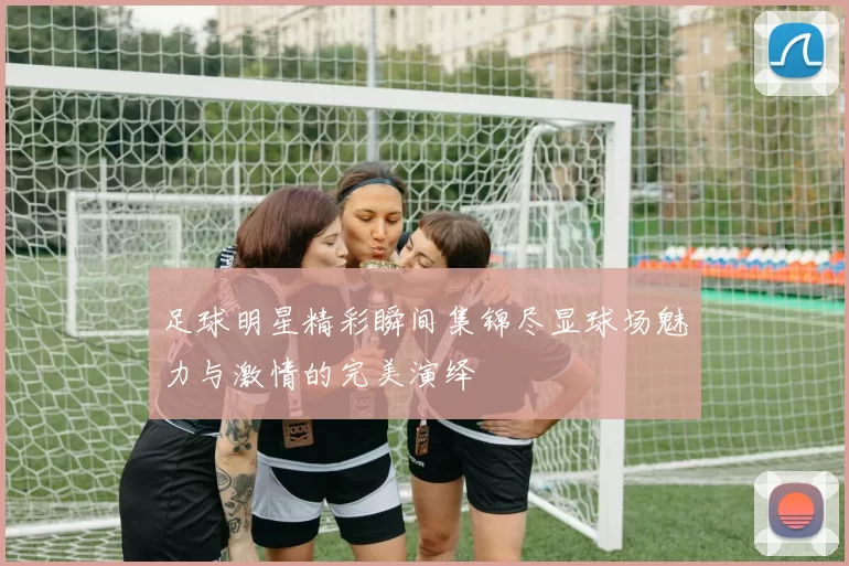 足球明星精彩瞬间集锦尽显球场魅力与激情的完美演绎