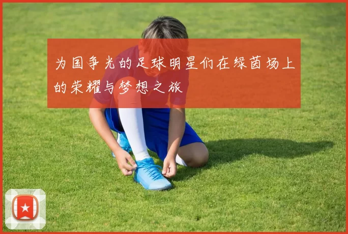 为国争光的足球明星们在绿茵场上的荣耀与梦想之旅