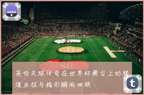 英伦足球传奇在世界杯舞台上的辉煌历程与精彩瞬间回顾