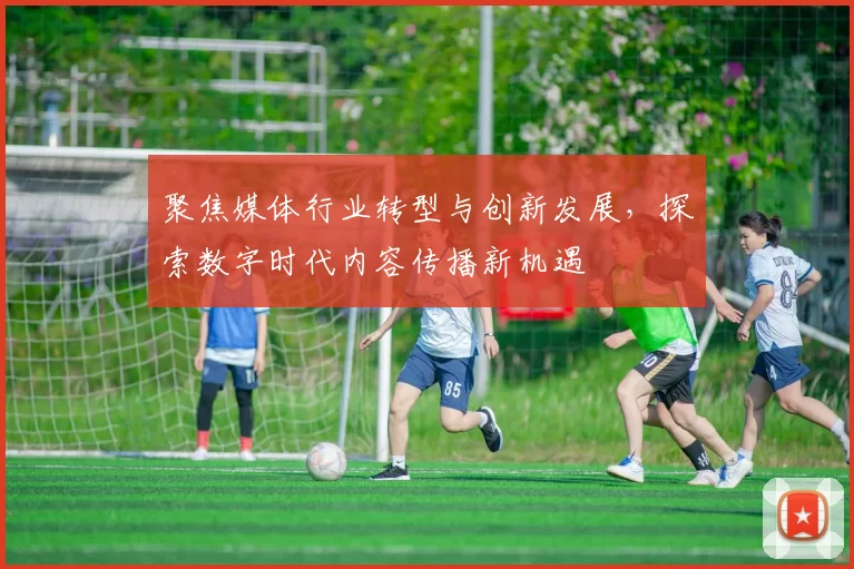 聚焦媒体行业转型与创新发展，探索数字时代内容传播新机遇