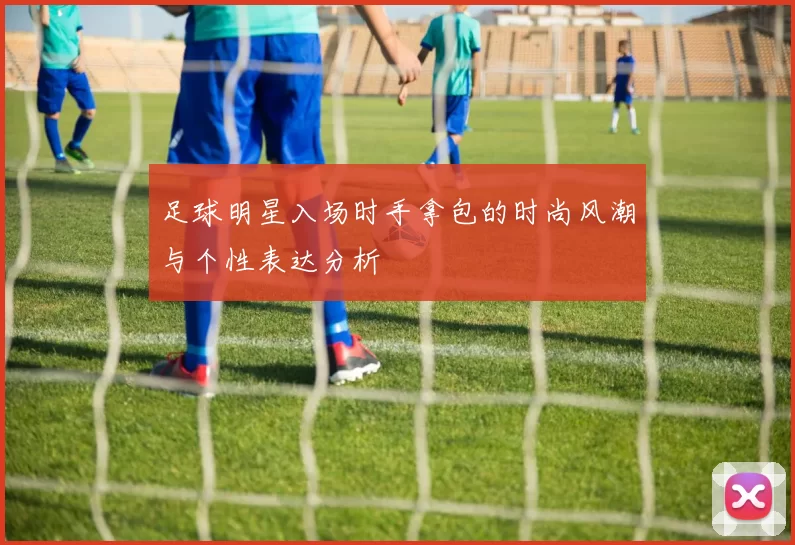 足球明星入场时手拿包的时尚风潮与个性表达分析