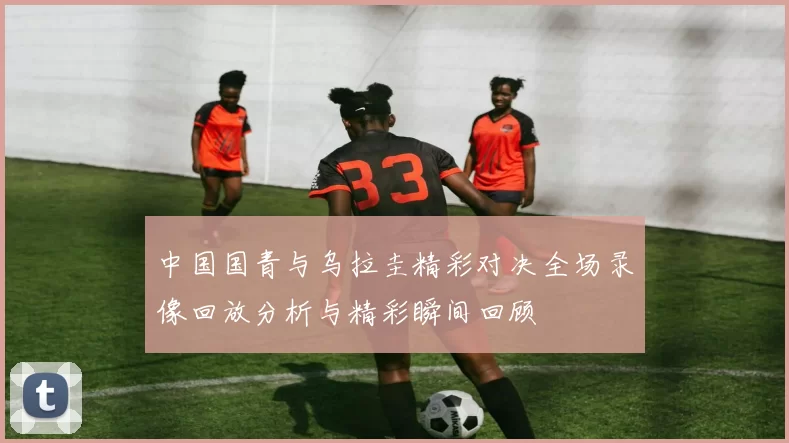 中国国青与乌拉圭精彩对决全场录像回放分析与精彩瞬间回顾