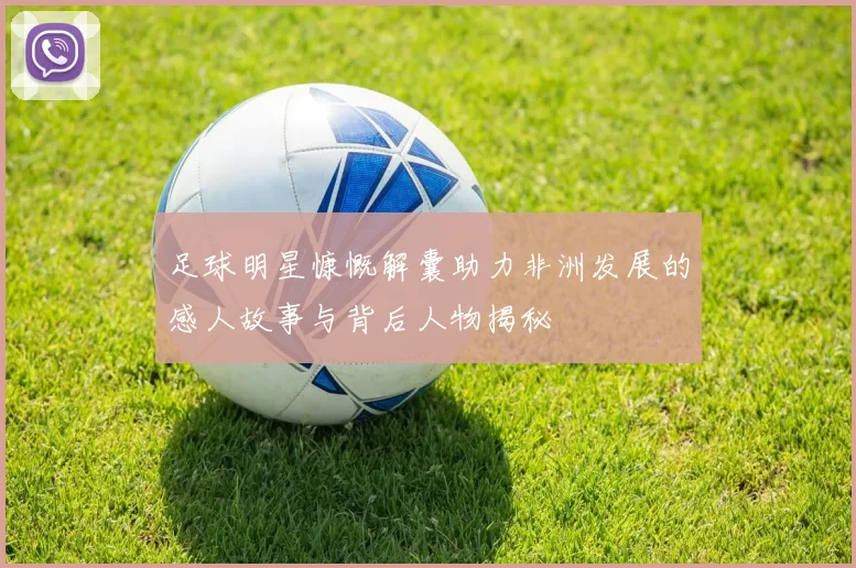 足球明星慷慨解囊助力非洲发展的感人故事与背后人物揭秘
