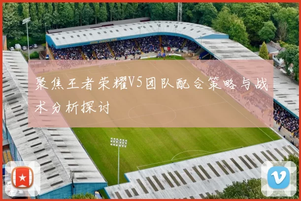 聚焦王者荣耀V5团队配合策略与战术分析探讨
