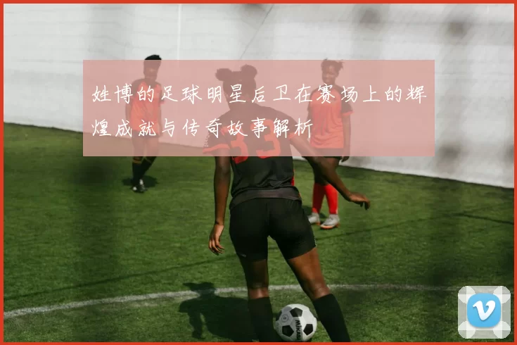姓博的足球明星后卫在赛场上的辉煌成就与传奇故事解析