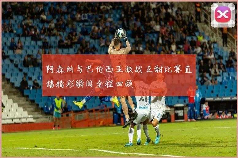阿森纳与巴伦西亚激战正酣比赛直播精彩瞬间全程回顾