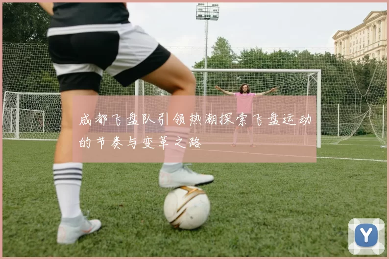 成都飞盘队引领热潮探索飞盘运动的节奏与变革之路