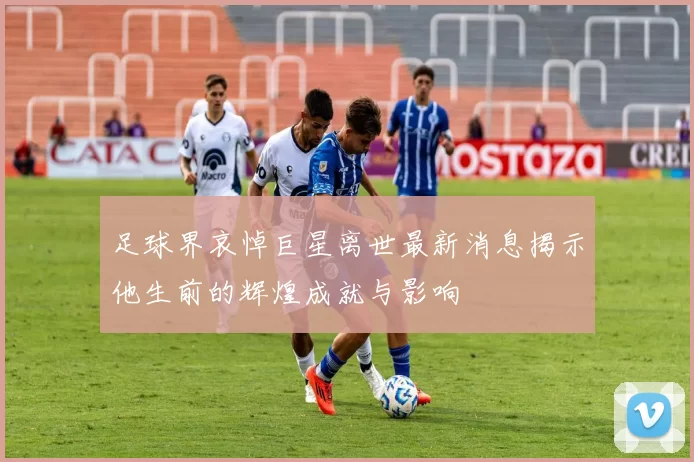 足球界哀悼巨星离世最新消息揭示他生前的辉煌成就与影响