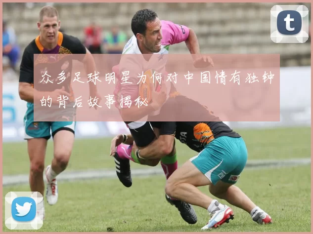众多足球明星为何对中国情有独钟的背后故事揭秘