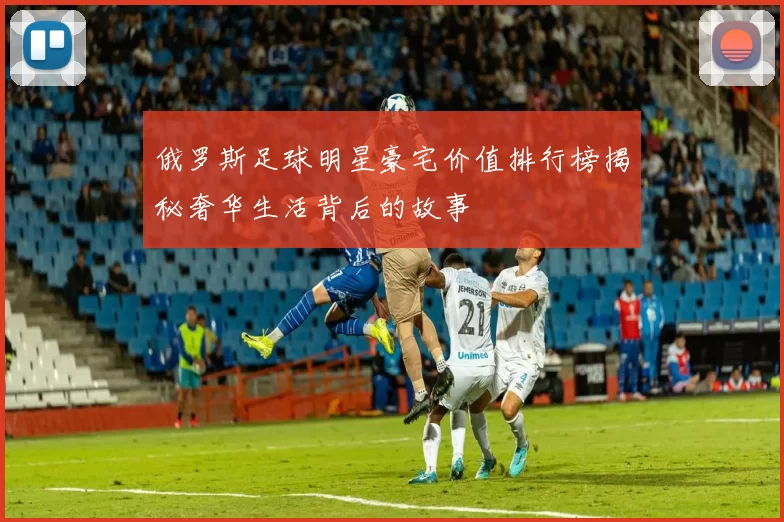 俄罗斯足球明星豪宅价值排行榜揭秘奢华生活背后的故事