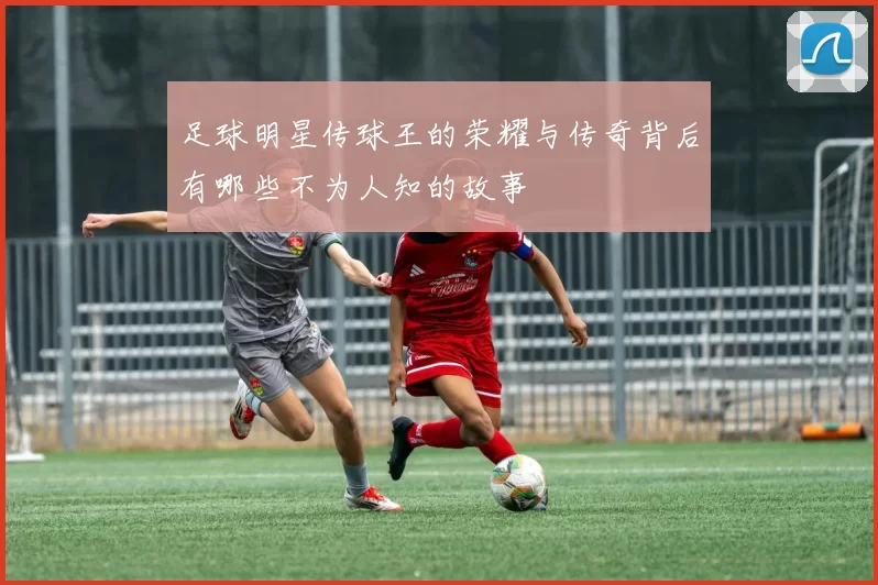 足球明星传球王的荣耀与传奇背后有哪些不为人知的故事