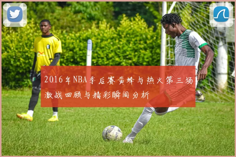 2016年NBA季后赛黄蜂与热火第三场激战回顾与精彩瞬间分析