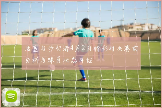 活塞与步行者4月2日精彩对决赛前分析与球员状态评估