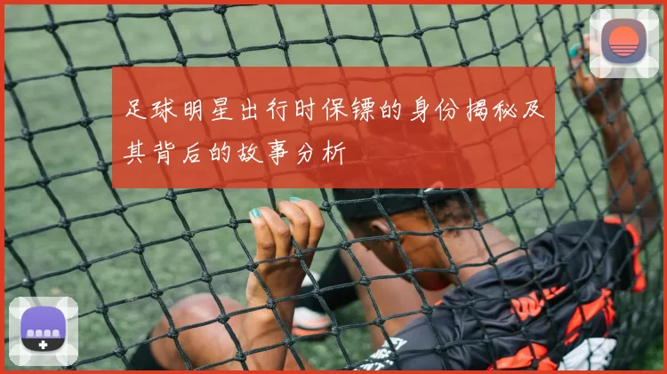 足球明星出行时保镖的身份揭秘及其背后的故事分析