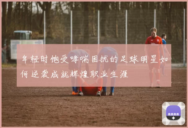 年轻时饱受哮喘困扰的足球明星如何逆袭成就辉煌职业生涯