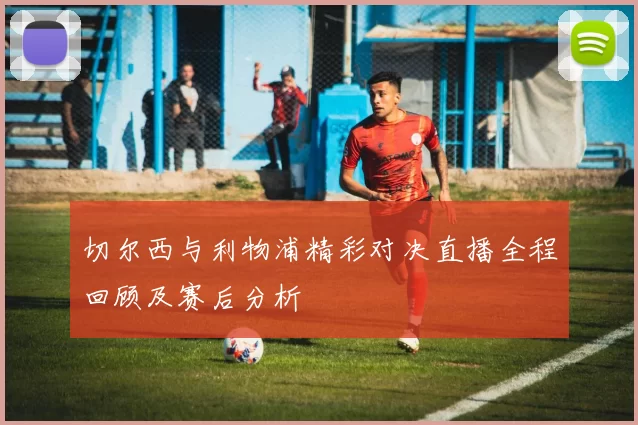 切尔西与利物浦精彩对决直播全程回顾及赛后分析