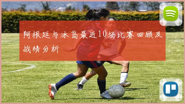 阿根廷与冰岛最近10场比赛回顾及战绩分析