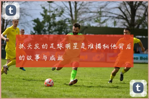抓头发的足球明星是谁揭秘他背后的故事与成就