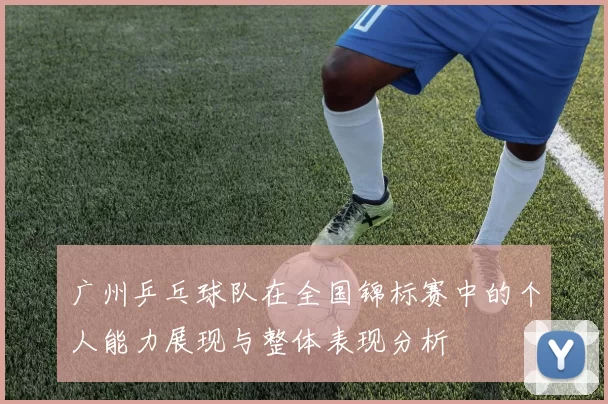 广州乒乓球队在全国锦标赛中的个人能力展现与整体表现分析