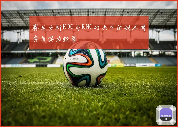 赛后分析EDG与RNG对决中的战术博弈与实力较量