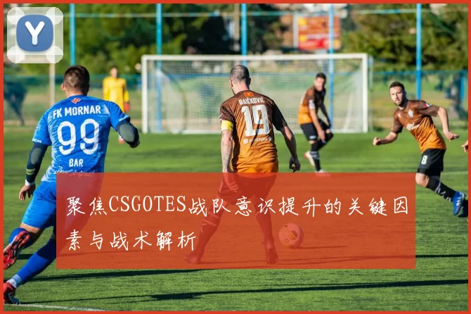 聚焦CSGOTES战队意识提升的关键因素与战术解析