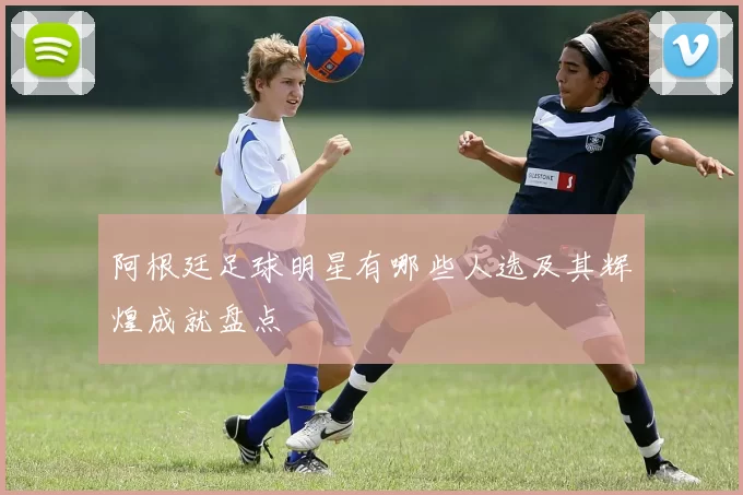 阿根廷足球明星有哪些人选及其辉煌成就盘点