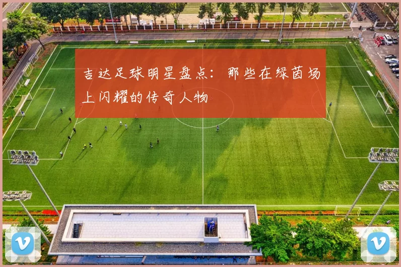 吉达足球明星盘点：那些在绿茵场上闪耀的传奇人物
