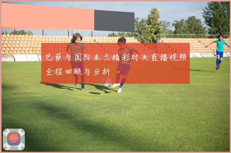 巴萨与国际米兰精彩对决直播视频全程回顾与分析
